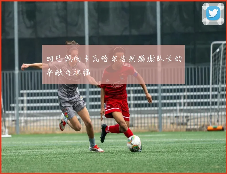 姆巴佩向卡瓦哈尔告别感谢队长的奉献与祝福