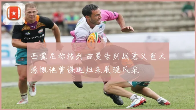 西蒙尼称格列兹曼告别战意义重大感慨他曾谦逊归来展现风采