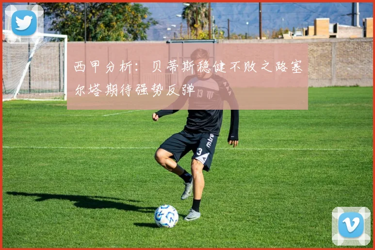 西甲分析：贝蒂斯稳健不败之路塞尔塔期待强势反弹