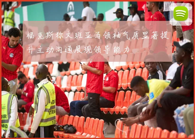 福克斯称文班亚马领袖气质显著提升主动沟通展现领导能力