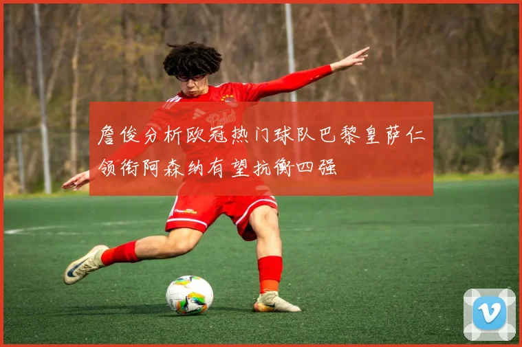 詹俊分析欧冠热门球队巴黎皇萨仁领衔阿森纳有望抗衡四强